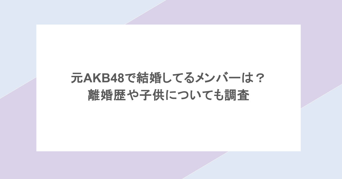 元AKB48で結婚してるメンバーは？ 離婚歴や子供についても調査