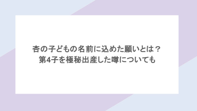 杏の子どもの名前に込めた願いとは?第4子を極秘出産した噂についても