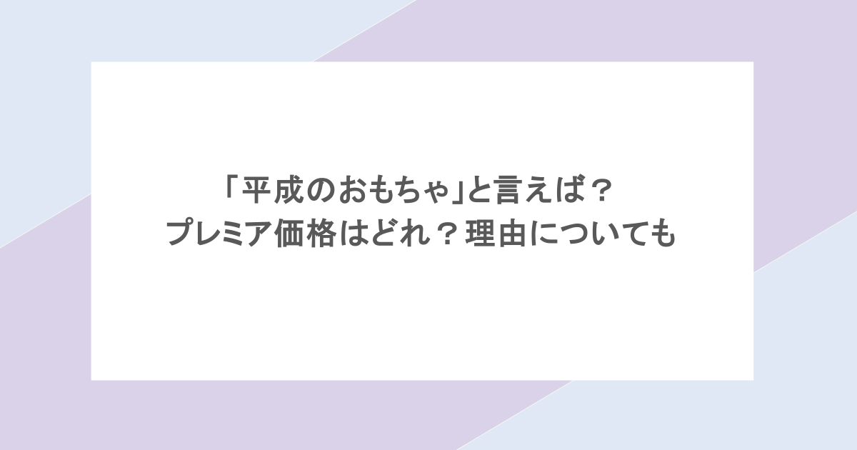 「平成のおもちゃ」と言えば?プレミア価格はどれ?理由についても